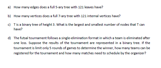 a) How many edges does a full 5-ary tree with 121 leaves have?
b) How many vertices does a full 7-ary tree with 121 internal vertices have?
c) Tis a binary tree of height 3. What is the largest and smallest number of nodes that T can
have?
d) The futsal tournament follows a single-elimination format in which a team is eliminated after
one loss. Suppose the results of the tournament are represented in a binary tree. If the
tournament is limit only 5 rounds of games to determine the winner, how many teams can be
registered for the tournament and how many matches need to schedule by the organizer?
