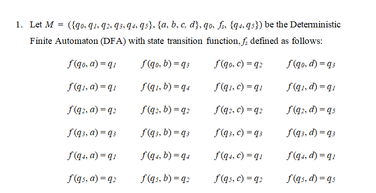 1. Let M = ({qo. q1, q2, q3, q4. qs}, {a, b, c, d}, qo. fs {q4. q5}) be the Deterministic
Finite Automaton (DFA) with state transition function, f; defined as follows:
f(qo, a) = q1
f (qo, b) = q 3
f(q0, c) = q2
f(q0, d) = q3
f(q1, a) = q 1
f(q1, b) = q4
f(q1, c) = q 1
f(q1, d) = q1
f(q2, a) = q2
f(q2, b) = q2
f(q2, c) = q2
f(q2, d) = qs
f(q3, a) = q3
f(q3, b) = q 3
f(q3, c) = q3
f(q3, d) = q3
f(q4, a) = q1
f(q4, b) = q4
f(q4, c) = q1
f(q4, d) = q1
f(q5, a) = q2
f(qs, b) = q2
f(q5, c) = q2
f(q5, d) = qs
