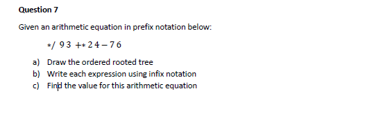 Question 7
Given an arithmetic equation in prefix notation below:
*/ 93 ++24 – 76
a) Draw the ordered rooted tree
b) Write each expression using infix notation
c) Find the value for this arithmetic equation
