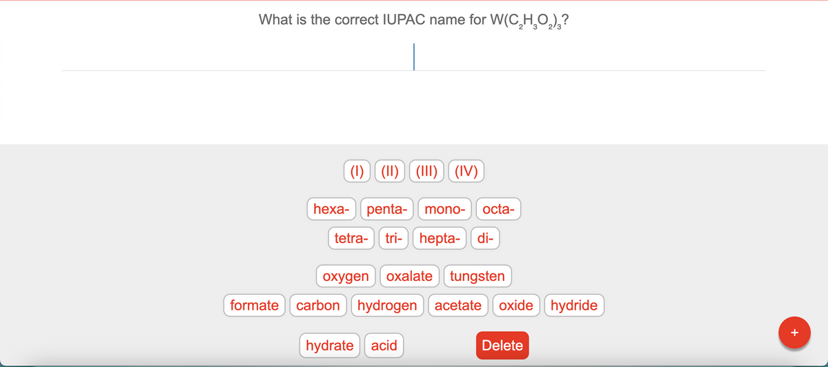 What is the correct IUPAC name for W(CH̟O,)¸?
2
2/3
(1) (11) (1I1) (IV)
heха-
penta-
mono-
octa-
tetra-
tri- hepta- di-
охудen
oxalate tungsten
formate carbon hydrogen acetate
oxide hydride
+
hydrate acid
Delete
