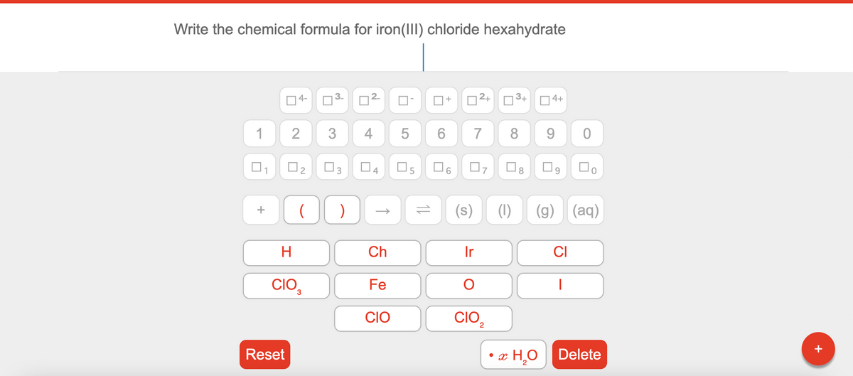 Write the chemical formula for iron(III) chloride hexahydrate
O4-
2+
3+
4+
1
3
4
6.
7
8
9.
O2
O3
04
O8
O9
(s)
(1)
(g)
(aq)
+
H.
Ch
Ir
CI
CIO,
Fe
CIO
CIO,
Reset
• x
æ H¸O Delete
+
+
11
2.
3.
