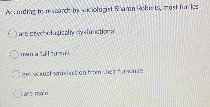 According to research by sociologist Sharon Roberts, most furries
are psychologically dysfunctional
own a full fursuit
get sexual satisfaction from their fursonae
are male
