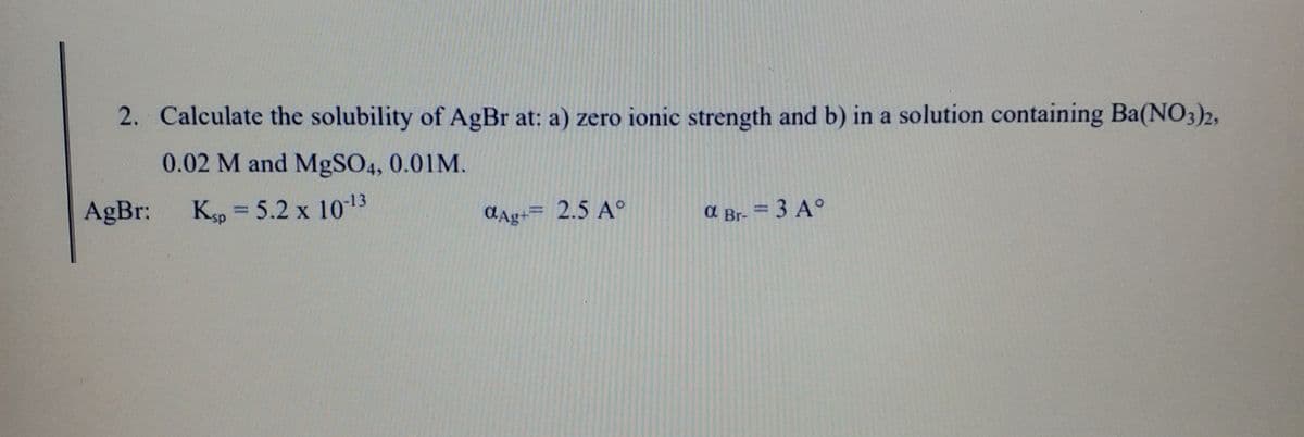 2. Calculate the solubility of AgBr at: a) zero ionic strength and b) in a solution containing Ba(NO3)2,
0.02 M and MgSO4, 0.01M.
AgBr:
Kp = 5.2 x 1013
CAg+= 2.5 A°
a Br- = 3 A°
