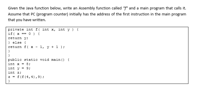 Given the Java function below, write an Assembly function called "f" and a main program that calls it.
Assume that PC (program counter) initially has the address of the first instruction in the main program
that you have written.
private int f( int x, int y ) {
if( x == 0) {
return y;
} else {
return f( x - 1, y + 1 );
}
public static void main () {
int x = 8;
int y = 9;
int z;
z = f(f(4,4),9);
}
