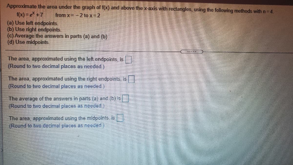 Approximate the area under the graph of f(x) and above the x-axis with rectangles, using the following methods with n-4.
f(x) =+7
(a) Use left endpoints.
(b) Use right endpoints.
(C) Average the answers in parts (a) and (b)
(d) Use midpoints
from x=-2 tox-2
The area, approximated using the left endpoints, is
(Round to two decimal places as needed.)
The area, approximated using the right endpoints, is
(Round to two decimal places as needed.)
The average of the answers in parts (a) and (b) is
(Round to two decimal places as needed.)
The area, approximated using the midpoints, is
(Round to two decimal places as needed)
