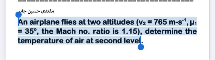مقتدی حسین جار
An airplane flies at two altitudes (v2 = 765 m-s", u1
= 35°, the Mach no. ratio is 1.15), determine the
temperature of air at second level.
