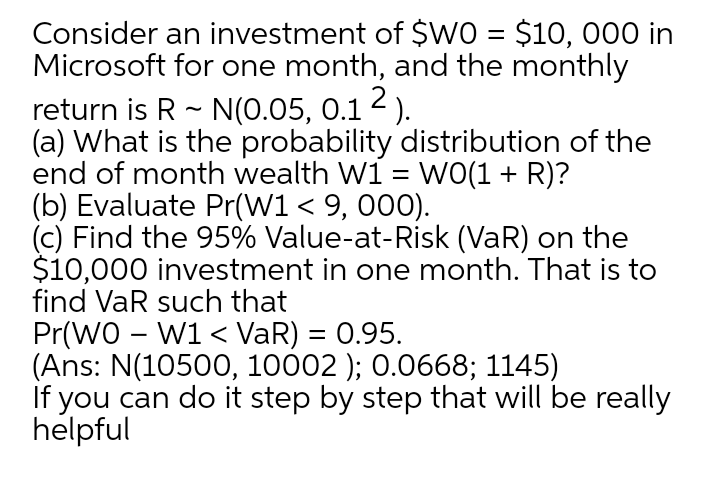 Consider an investment of $WO = $10, 000 in
Microsoft for one month, and the monthly
return is R - N(0.05, 0.1 2 ).
(a) What is the probability distribution of the
end of month wealth W1 = WO(1 + R)?
(b) Evaluate Pr(W1 < 9, 000).
(c) Find the 95% Value-at-Risk (VaR) on the
$10,000 investment in one month. That is to
find VaR such that
%3D
Pr(WO - W1 < VaR) = 0.95.
(Ans: N(10500, 10002 ); 0.0668; 1145)
If you can do it step by step that will be really
helpful
