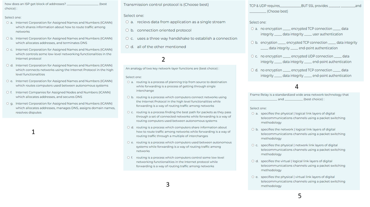 how does an ISP get block of addresses?
choice):
Select one:
O a. Internet Corporation for Assigned Names and Numbers (ICANN)
which shares information about how to route traffic among
networks
(best
O b. Internet Corporation for Assigned Names and Numbers (ICANN)
which allocates addresses, and terminates DNS
O c. Internet Corporation for Assigned Names and Numbers (ICANN)
which controls some low-level networking functionalities in the
Internet protocol
O d. Internet Corporation for Assigned Names and Numbers (ICANN)
which connects networks using the Internet Protocol in the high
level functionalities
O e. Internet Corporation for Assigned Names and Numbers (ICANN)
which routes computers used between autonomous systems
O f
Internet Companies for Assigned Nodes and Numbers (ICANN)
which allocates addresses, and secures DNS
O g. Internet Corporation for Assigned Names and Numbers (ICANN)
which allocates addresses, manages DNS, assigns domain names,
resolves disputes
1
Transmission control protocol is (Choose best)
Select one:
O a. recievs data from application as a single stream
O b. connection oriented protocol
O c.
uses a three way handshake to establish a connection
O d. all of the other mentioned
2
An analogy of two key network-layer functions are (best choice):
Select one:
O a. routing is a process of planning trip from source to destination
while forwarding is a process of getting through single
interchange
O b. routing is a process which computers connect networks using
the Internet Protocol in the high level functionalities while
forwarding is a way of routing traffic among networks
O c. routing is a process finding the best path for packets as they pass
through a set of connected networks while forwarding is a way of
routing computers used between autonomous systems
O d. routing is a process which computers share information about.
how to route traffic among networks while forwarding is a way of
routing traffic through a multiple of interchanges
O e. routing is a process which computers used between autonomous
systems while forwarding is a way of routing traffic among
networks
O f. routing is a process which computers control some low-level
networking functionalities in the Internet protocol while
forwarding is a way of routing traffic among networks
3
TCP & UDP requires.
(Choose best)
BUT SSL provides
Select one:
O a. no encryption_encrypted TCP connection
integrity data integrity user authentication
data
O b. encryption_encrypted TCP connection data integrity
data integrity end-point authentication
O c. no encryption_encrypted UDP connection_ data
integrity data integrity end-point authentication
TCP connection data
end-point authentication
O d. no encryption_encrypted
integrity data integrity
4
Frame Relay is a standardized wide area network technology that
and
(best choice):
Select one:
O a. specifies the physical | logical link layers of digital
telecommunications channels using a packet switching
methodology
O b. specifies the network | logical link layers of digital
telecommunications channels using a packet switching
methodology
O c. specifies the physical | network link layers of digital
telecommunications channels using a packet switching
methodology
O d. specifies the virtual | logical link layers of digital
telecommunications channels using a packet switching
methodology
O e. specifies the physical | virtual link layers of digital
telecommunications channels using a packet switching
methodology
5
and