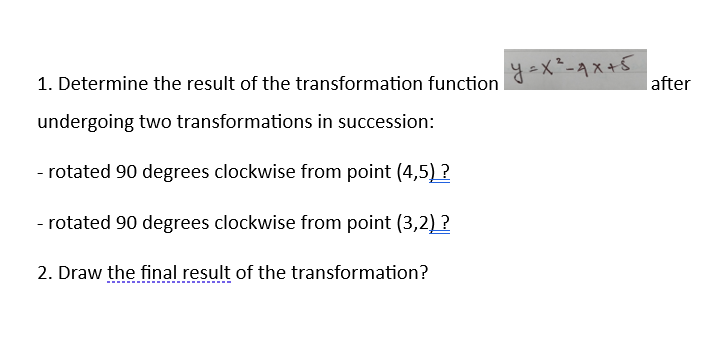 1. Determine the result of the transformation function
undergoing two transformations in succession:
- rotated 90 degrees clockwise from point (4,5) ?
- rotated 90 degrees clockwise from point (3,2)?
2. Draw the final result of the transformation?
y=x²-4x+5
after