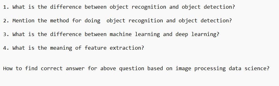 1. What is the difference between object recognition and object detection?
2. Mention the method for doing object recognition and object detection?
3. What is the difference between machine learning and deep learning?
4. What is the meaning of feature extraction?
How to find correct answer for above question based on image processing data science?