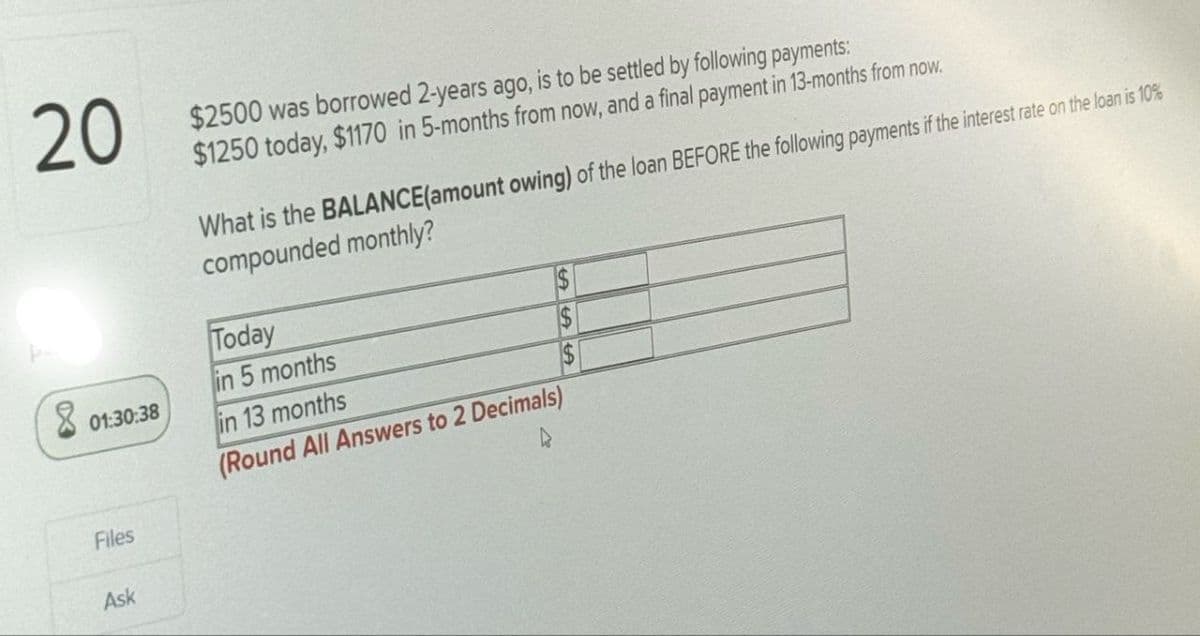 20
$2500 was borrowed 2-years ago, is to be settled by following payments:
$1250 today, $1170 in 5-months from now, and a final payment in 13-months from now.
8
01:30:38
Files
Ask
What is the BALANCE(amount owing) of the loan BEFORE the following payments if the interest rate on the loan is 10%
compounded monthly?
Today
5 months
in 13 months
(Round All Answers to 2 Decimals)