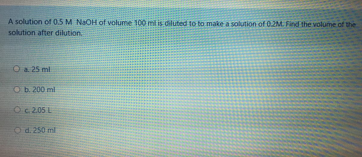 A solution of 0.5 M NaOH of volume 100 ml is diluted to to make a solution of 0.2M. Find the volume of the
solution after dilution.
O a. 25 ml
O b. 200 ml
Oc. 2.05 L
O d. 250 ml
