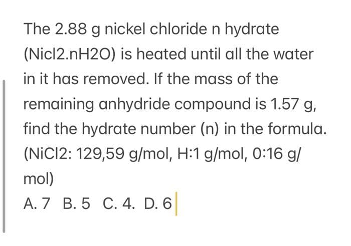 The 2.88 g nickel chloride n hydrate
(Nicl2.nH2O) is heated until all the water
in it has removed. If the mass of the
remaining anhydride compound is 1.57 g,
find the hydrate number (n) in the formula.
(NICI2: 129,59 g/mol, H:1 g/mol, 0:16 g/
mol)
A. 7 B. 5 C. 4. D. 6