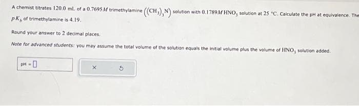A chemist titrates 120.0 ml. of a 0.7695 M trimethylamine ((CH₂)₂N) solution with 0.1789M HNO, solution at 25 °C. Calculate the pH at equivalence. The
PK, of trimethylamine is 4.19.
Round your answer to 2 decimal places.
Note for advanced students: you may assume the total volume of the solution equals the initial volume plus the volume of HNO, solution added.
PH-0
