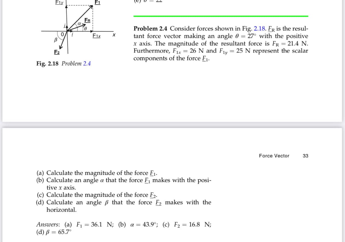 F1y
FR
Problem 2.4 Consider forces shown in Fig. 2.18. FR is the resul-
tant force vector making an angle 0 = 27° with the positive
x axis. The magnitude of the resultant force is FR = 21.4 N.
Furthermore, F1x = 26 N and F1y = 25 N represent the scalar
components of the force F1.
F1x
F2
Fig. 2.18 Problem 2.4
Force Vector
33
(a) Calculate the magnitude of the force F1.
(b) Calculate an angle a that the force F1 makes with the posi-
tive x axis.
(c) Calculate the magnitude of the force F2.
(d) Calculate an angle ß that the force F2 makes with the
horizontal.
Answers: (a) F1 = 36.1 N; (b) a = 43.9°; (c) F2 = 16.8 N;
(d) В — 65.7°
