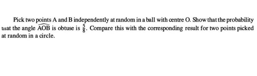 Pick two points A and B independently at random in a ball with centre O. Show that the probability
that the angle AOB is obtuse is g. Compare this with the corresponding result for two points picked
at random in a circle.