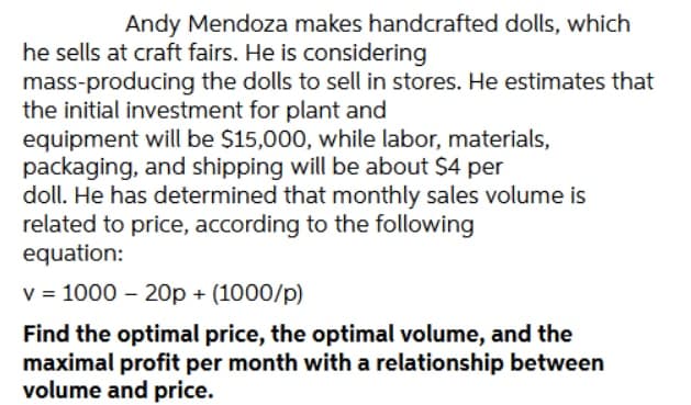 Andy Mendoza makes handcrafted dolls, which
he sells at craft fairs. He is considering
mass-producing the dolls to sell in stores. He estimates that
the initial investment for plant and
equipment will be $15,000, while labor, materials,
packaging, and shipping will be about $4 per
doll. He has determined that monthly sales volume is
related to price, according to the following
equation:
v = 1000 - 20p + (1000/p)
Find the optimal price, the optimal volume, and the
maximal profit per month with a relationship between
volume and price.