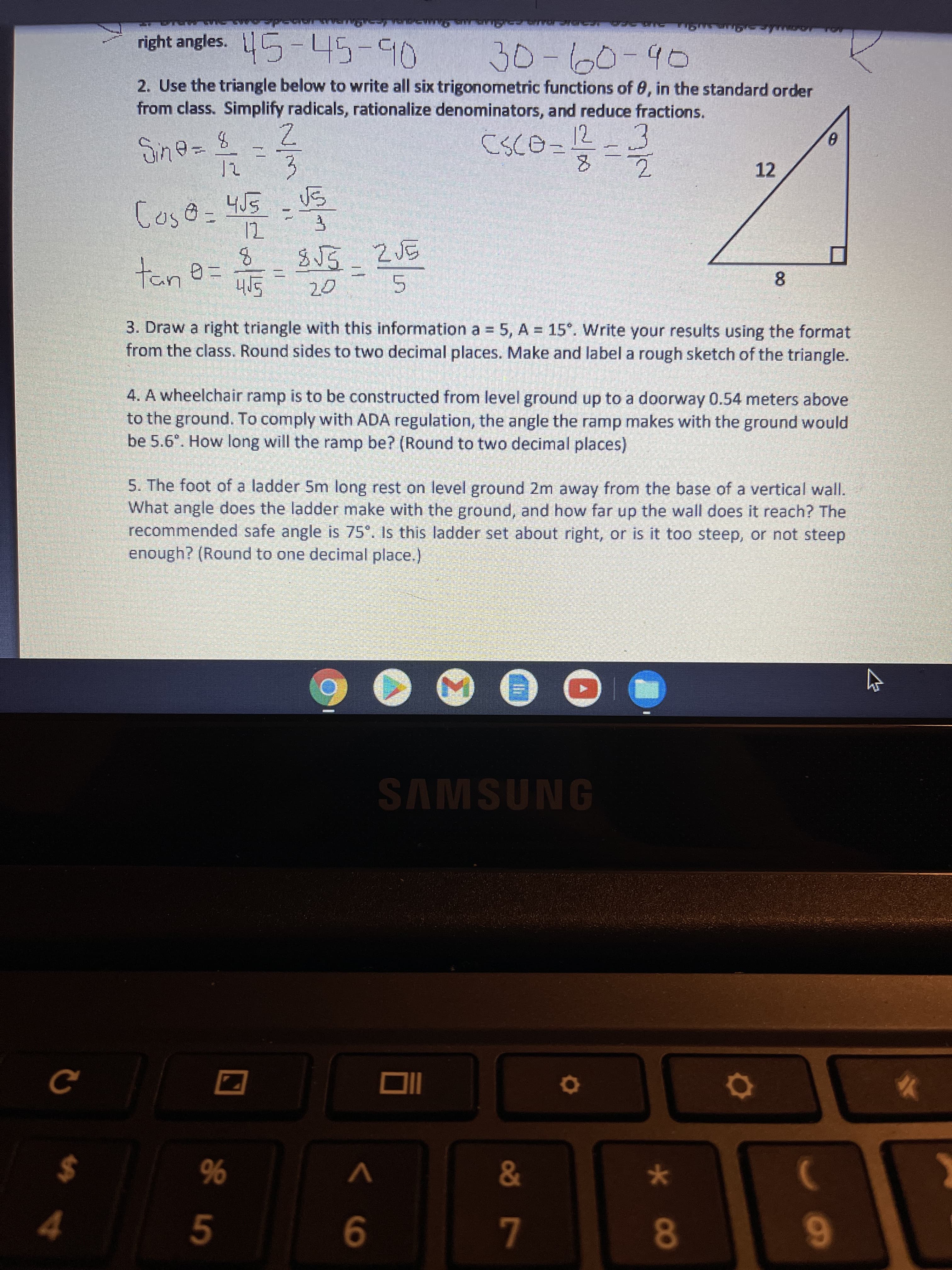 N/3
<6
44
right angles. 5-45-90
2. Use the triangle below to write all six trigonometric functions of 0, in the standard order
from class. Simplify radicals, rationalize denominators, and reduce fractions.
30
12
12
tane
8.
Sph
3. Draw a right triangle with this information a = 5, A = 15°. Write your results using the format
from the class. Round sides to two decimal places. Make and label a rough sketch of the triangle.
4. A wheelchair ramp is to be constructed from level ground up to a doorway 0.54 meters above
to the ground. To comply with ADA regulation, the angle the ramp makes with the ground would
be 5.6°. How long will the ramp be? (Round to two decimal places)
5. The foot of a ladder 5m long rest on level ground 2m away from the base of a vertical wall.
What angle does the ladder make with the ground, and how far up the wall does it reach? The
recommended safe angle is 75°. Is this ladder set about right, or is it too steep, or not steep
enough? (Round to one decimal place.)
SAMSUNG
%
5
%24
8
6.
