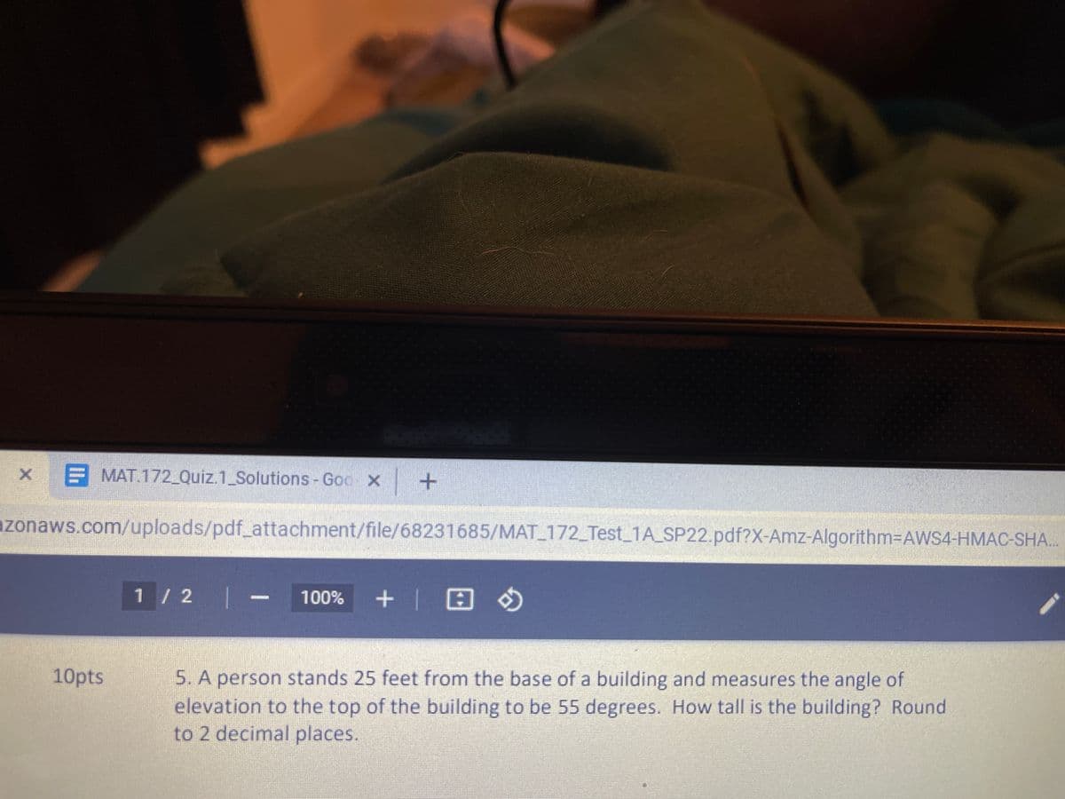 X E MAT.172_Quiz.1 Solutions - Goo x
azonaws.com/uploads/pdf_attachment/file/68231685/MAT_172_Test_1A_SP22.pdf?X-Amz-Algorithm-DAWS4-HMAC-SHA..
1 / 2 |- 100% +| H O
10pts
5. A person stands 25 feet from the base of a building and measures the angle of
elevation to the top of the building to be 55 degrees. How tall is the building? Round
to 2 decimal places.
