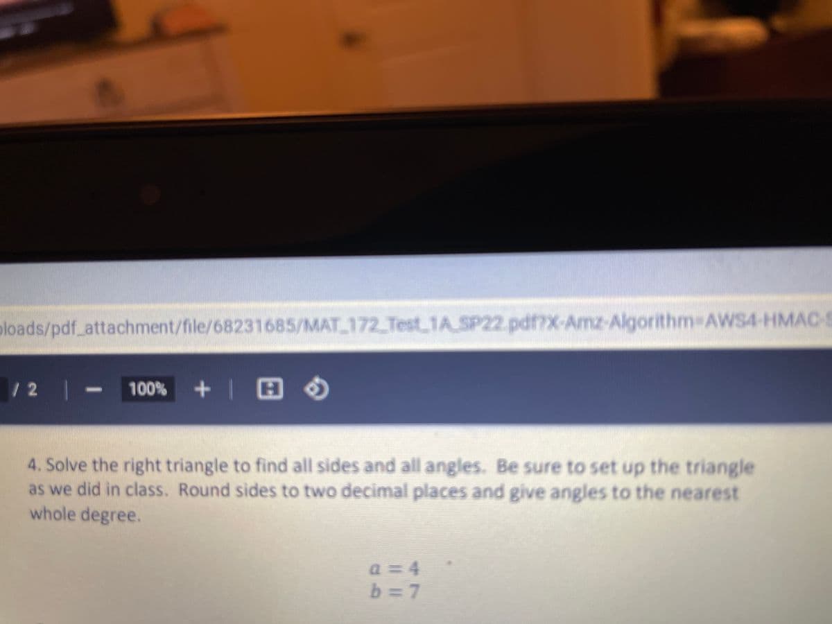 bloads/pdf_attachment/file/68231685/MAT 172 TestLIASP22.pdf?X-Amz-Algorithm AWS4-HMAC
12
100% +| E O
4. Solve the right triangle to find all sides and all angles. Be sure to set up the triangle
as we did in class. Round sides to two decimal places and give angles to the nearest
whole degree.
a=D4
b =7
