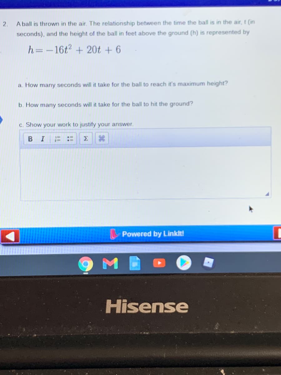 2.
A ball is thrown in the air. The relationship between the time the ball is in the air, t (in
seconds), and the height of the ball in feet above the ground (h) is represented by
h=-16t2 + 20t + 6
a. How many seconds will it take for the ball to reach it's maximum height?
b. How many seconds will it take for the ball to hit the ground?
c. Show your work to justify your answer.
B I
Σ
Powered by Linklt!
Hisense
!!
