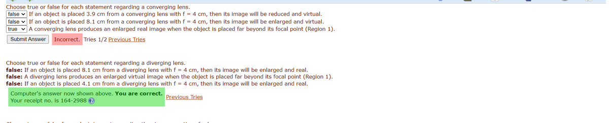 Choose true or false for each statement regarding a converging lens.
false v If an object is placed 3.9 cm from a converging lens with f = 4 cm, then its image will be reduced and virtual.
false v If an object is placed 8.1 cm from a converging lens with f = 4 cm, then its image will be enlarged and virtual.
true vA converging lens produces an enlarged real image when the object is placed far beyond its focal point (Region 1).
Submit Answer
Incorrect. Tries 1/2 Previous Tries
Choose true or false for each statement regarding a diverging lens.
false: If an object is placed 8.1 cm from a diverging lens with f = 4 cm, then its image will be enlarged and real.
false: A diverging lens produces an enlarged virtual image when the object is placed far beyond its focal point (Region 1).
false: If an object is placed 4.1 cm from a diverging lens with f = 4 cm, then its image will be enlarged and real.
Computer's answer now shown above. You are correct.
Your receipt no. is 164-2988 O
Previous Tries
