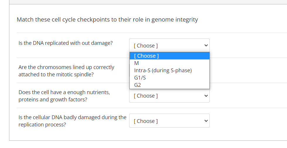 Match these cell cycle checkpoints to their role in genome integrity
Is the DNA replicated with out damage?
[ Choose ]
[Choose ]
Are the chromosomes lined up correctly
attached to the mitotic spindle?
Intra-S (during S-phase)
G1/S
G2
Does the cell have a enough nutrients,
proteins and growth factors?
[ Choose ]
Is the cellular DNA badly damaged during the
replication process?
[ Choose ]
