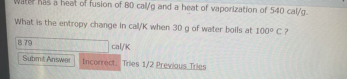 Water has a heat of fusion of 80 cal/g and a heat of vaporization of 540 cal/g.
What is the entropy change in cal/K when 30 g of water boils at 100° C ?
8.79
cal/K
Submit Answer
Incorrect. Tries 1/2 Previous Tries
