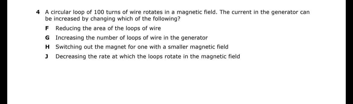 4 A circular loop of 100 turns of wire rotates in a magnetic field. The current in the generator can
be increased by changing which of the following?
F Reducing the area of the loops of wire
G
Increasing the number of loops of wire in the generator
H
Switching out the magnet for one with a smaller magnetic field
J Decreasing the rate at which the loops rotate in the magnetic field