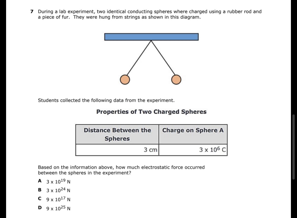 7 During a lab experiment, two identical conducting spheres where charged using a rubber rod and
a piece of fur. They were hung from strings as shown in this diagram.
Students collected the following data from the experiment.
Properties of Two Charged Spheres
Distance Between the Charge on Sphere A
Spheres
3 cm
3 x 106 C
Based on the information above, how much electrostatic force occurred
between the spheres in the experiment?
A 3 x 10¹⁹ N
B
3 x 1024 N
C 9 x 10¹7 N
D
9 x 1025 N
