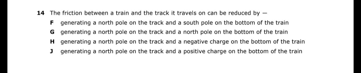 14 The friction between a train and the track it travels on can be reduced by -
F generating a north pole on the track and a south pole on the bottom of the train
G generating a north pole on the track and a north pole on the bottom of the train
H generating a north pole on the track and a negative charge on the bottom of the train
J generating a north pole on the track and a positive charge on the bottom of the train