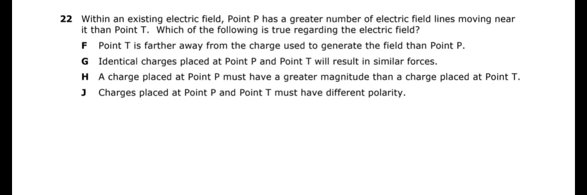 22 Within an existing electric field, Point P has a greater number of electric field lines moving near
it than Point T. Which of the following is true regarding the electric field?
F Point T is farther away from the charge used to generate the field than Point P.
G Identical charges placed at Point P and Point T will result in similar forces.
HA charge placed at Point P must have a greater magnitude than a charge placed at Point T.
J Charges placed at Point P and Point T must have different polarity.