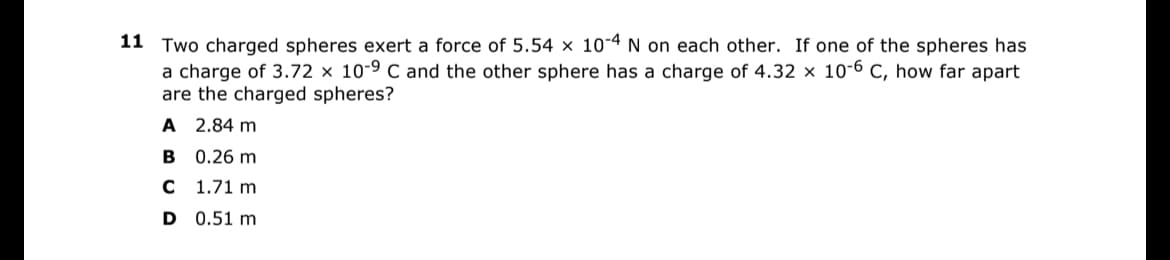 11
Two charged spheres exert a force of 5.54 x 10-4 N on each other. If one of the spheres has
a charge of 3.72 x 10-9 C and the other sphere has a charge of 4.32 x 10-6 C, how far apart
are the charged spheres?
A 2.84 m
B 0.26 m
C 1.71 m
D 0.51 m