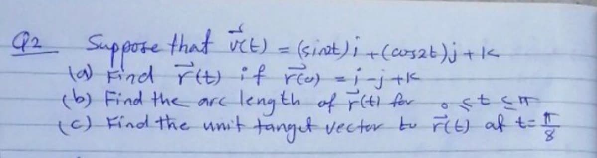 Q2
Suppore that vct) -
la) Find Fit)if ro-i-j+k
(b) Find the arc
(sinat)i +(cos2t)j +k
length of F(ti for ost sm
(6) Find the unit tanget vector tu Fit) af t=

