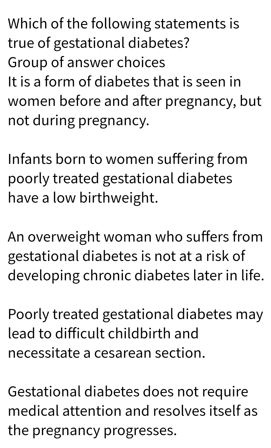 Which of the following statements is
true of gestational diabetes?
Group of answer choices
It is a form of diabetes that is seen in
women before and after pregnancy, but
not during pregnancy.
Infants born to women suffering from
poorly treated gestational diabetes
have a low birthweight.
An overweight woman who suffers from
gestational diabetes is not at a risk of
developing chronic diabetes later in life.
Poorly treated gestational diabetes may
lead to difficult childbirth and
necessitate a cesarean section.
Gestational diabetes does not require
medical attention and resolves itself as
the pregnancy progresses.