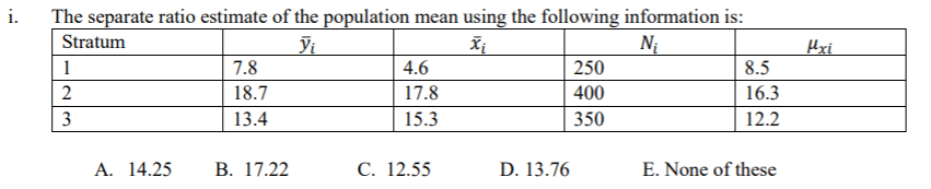 i.
The separate ratio estimate of the population mean using the following information is:
Stratum
Vi
Ni
Hxi
1
7.8
4.6
250
8.5
2
18.7
17.8
400
16.3
3
13.4
15.3
350
12.2
А. 14.25
В. 17.22
С. 12.55
D. 13.76
E. None of these
