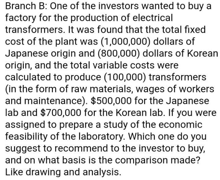 Branch B: One of the investors wanted to buy a
factory for the production of electrical
transformers. It was found that the total fixed
cost of the plant was (1,000,000) dollars of
Japanese origin and (800,000) dollars of Korean
origin, and the total variable costs were
calculated to produce (100,000) transformers
(in the form of raw materials, wages of workers
and maintenance). $500,000 for the Japanese
lab and $700,000 for the Korean lab. If you were
assigned to prepare a study of the economic
feasibility of the laboratory. Which one do you
suggest to recommend to the investor to buy,
and on what basis is the comparison made?
Like drawing and analysis.
