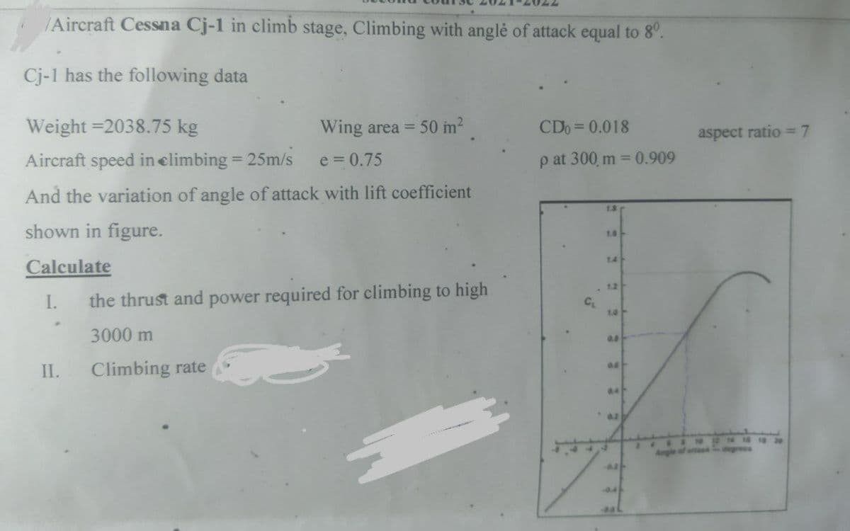 /Aircraft Cessna Cj-1 in climb stage, Climbing with anglé of attack equal to 8°.
Cj-1 has the following data
Weight =2038.75 kg
Wing area =
50 m2
CDo = 0.018
aspect ratio =7
Aircraft speed in elimbing
25m/s
e = 0.75
p at 300, m = 0.909
And the variation of angle of attack with lift coefficient
1.3
shown in figure.
1.6
14
Calculate
. 12
I.
the thrust and power required for climbing to high
C
10-
3000 m
II.
Climbing rate
04
8 30
Angle of ata
