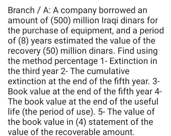Branch / A: A company borrowed an
amount of (500) million Iraqi dinars for
the purchase of equipment, and a period
of (8) years estimated the value of the
recovery (50) million dinars. Find using
the method percentage 1- Extinction in
the third year 2- The cumulative
extinction at the end of the fifth year. 3-
Book value at the end of the fifth year 4-
The book value at the end of the useful
life (the period of use). 5- The value of
the book value in (4) statement of the
value of the recoverable amount.
