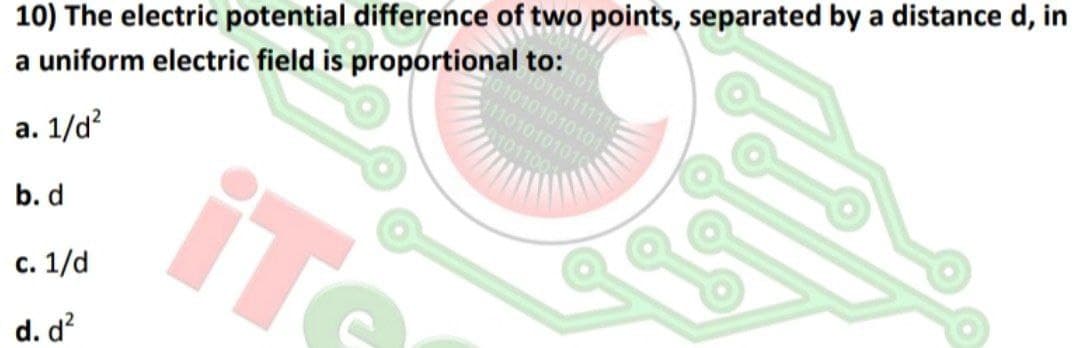 10) The electric potential difference of two points, separated by a distance d, in
1101010101
010111111
010101010101
101100
a uniform electric field is proportional to:
а. 1/4?
b. d
с. 1/d
d. d?
