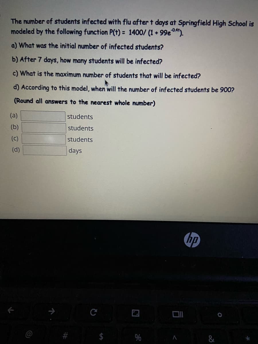 The number of students infected with flu after t days at Springfield High School is
modeled by the following function P(t) = 1400/ (1 + 99e").
a) What was the initial number of infected students?
b) After 7 days, how many students will be infected?
c) What is the maximum number of students that will be infected?
d) According to this model, when will the number of infected students be 900?
(Round all answers to the nearest whole number)
(a)
students
(b)
students
(c)
students
(d)
days
hp
&
