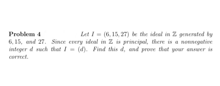 Let I = (6, 15, 27) be the ideal in Z generated by
6, 15, аnd 27. Since every ideal in Z is principal, there is а поппegative
integer d such that I = (d). Find this d, and prove that your answer is
Problem 4
%3D
correct.
