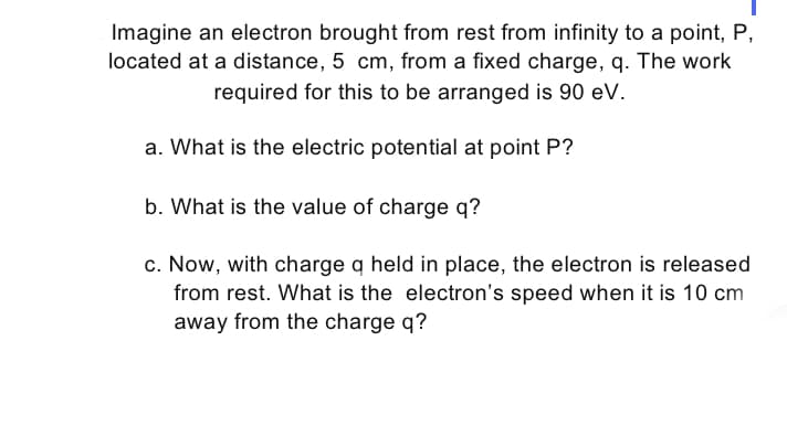 Imagine an electron brought from rest from infinity to a point, P,
located at a distance, 5 cm, from a fixed charge, q. The work
required for this to be arranged is 90 eV.
a. What is the electric potential at point P?
b. What is the value of charge q?
c. Now, with charge q held in place, the electron is released
from rest. What is the electron's speed when it is 10 cm
away from the charge q?
