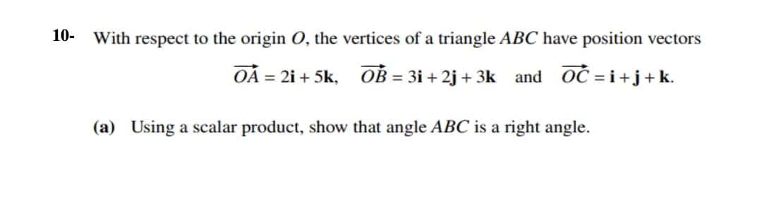 10- With respect to the origin O, the vertices of a triangle ABC have position vectors
= 2i + 5k,
OB = 3i + 2j + 3k and OĆ = i+j+ k.
%3D
(a) Using a scalar product, show that angle ABC is a right angle.
