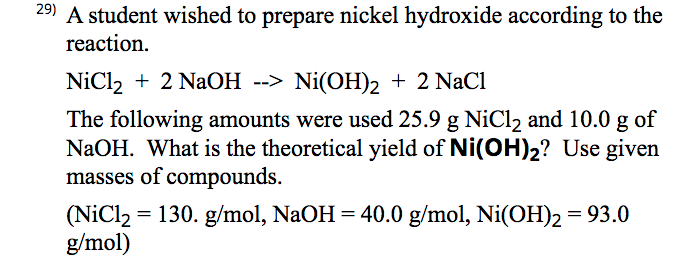 29) A student wished to prepare nickel hydroxide according to the
reaction.
NiCl2 + 2 NaOH --> Ni(OH)2 + 2 NaCl
The following amounts were used 25.9 g NiCl2 and 10.0 g of
NaOH. What is the theoretical yield of Ni(OH)2? Use given
masses of compounds.
(NiCl2 = 130. g/mol, NaOH = 40.0 g/mol, Ni(OH)2 = 93.0
g/mol)
