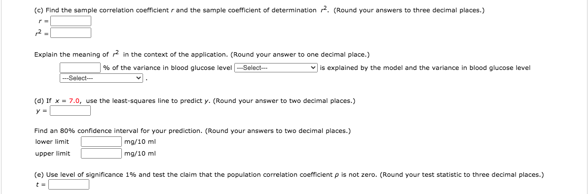 (c) Find the sample correlation coefficientr and the sample coefficient of determination 2. (Round your answers to three decimal places.)
2 =
Explain the meaning of r2 in the context of the application. (Round your answer to one decimal place.)
% of the variance in blood glucose level
--Select---
v is explained by the model and the variance in blood glucose level
---Select---
(d) If x = 7.0, use the least-squares line to predict y. (Round your answer to two decimal places.)
y =
Find an 80% confidence interval for your prediction. (Round your answers to two decimal places.)
lower limit
mg/10 ml
upper limit
mg/10 ml
(e) Use level of significance 1% and test the claim that the population correlation coefficient p is not zero. (Round your test statistic to three decimal places.)
t =
