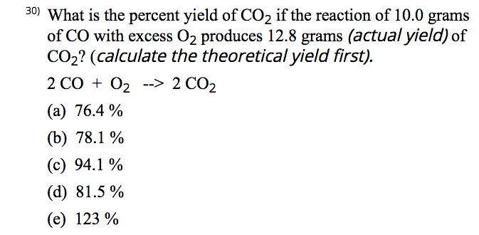 30) What is the percent yield of CO2 if the reaction of 10.0 grams
of CO with excess O2 produces 12.8 grams (actual yield) of
CO2? (calculate the theoretical yield first).
2 CO + 02 --> 2 CO2
(a) 76.4 %
(b) 78.1 %
(c) 94.1 %
(d) 81.5 %
(e) 123 %
