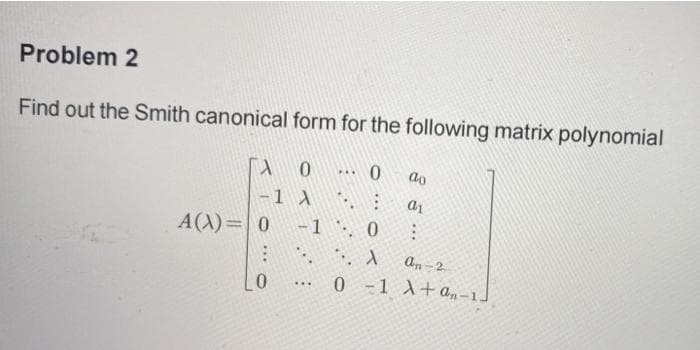 Problem 2
Find out the Smith canonical form for the following matrix polynomial
A
0
-1 A
A(X)= 0
PAL
...
0
-1 `·. 0
A
0-1
ao
a1
1
an-2
A+an-1-