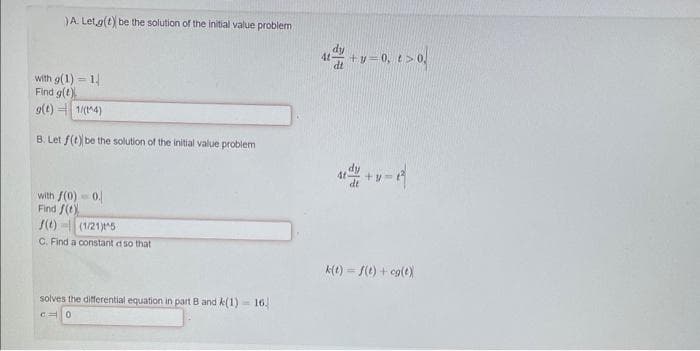 )A. Let g(t) be the solution of the initial value problem
with g(1) 1
Find g(t)
g(t) 1/(t^4)
B. Let f(t) be the solution of the initial value problem
with f(0) = 0.
Find f(t)
f(t) (1/21)^5
C. Find a constant d so that
solves the differential equation in part B and k(1) 16.
C0
4t+y=0, t > 0,
+v=2
k(t) = f(t) + cg(t)