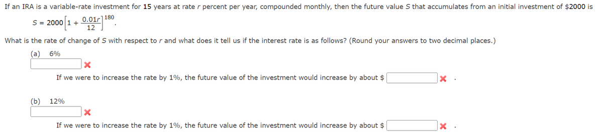 If an IRA is a variable-rate investment for 15 years at rate r percent per year, compounded monthly, then the future value S that accumulates from an initial investment of $2000 is
S = 2000 [1 + 0.01-1180
12
What is the rate of change of S with respect to r and what does it tell us if the interest rate is as follows? (Round your answers to two decimal places.)
(a)
6%
(b)
X
If we were to increase the rate by 1%, the future value of the investment would increase by about $
12%
X
If we were to increase the rate by 1%, the future value of the investment would increase by about $
X
X